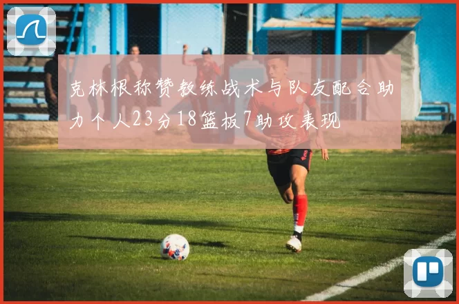 克林根称赞教练战术与队友配合助力个人23分18篮板7助攻表现