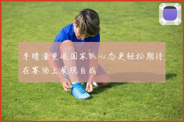 李晴潼重返国家队心态更轻松期待在赛场上展现自我