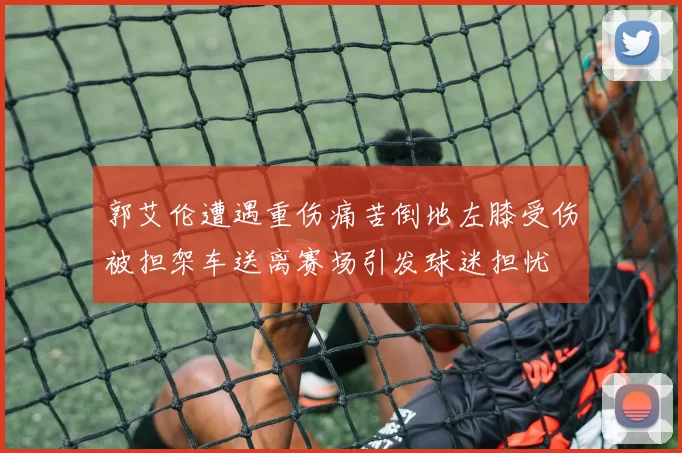 郭艾伦遭遇重伤痛苦倒地左膝受伤被担架车送离赛场引发球迷担忧
