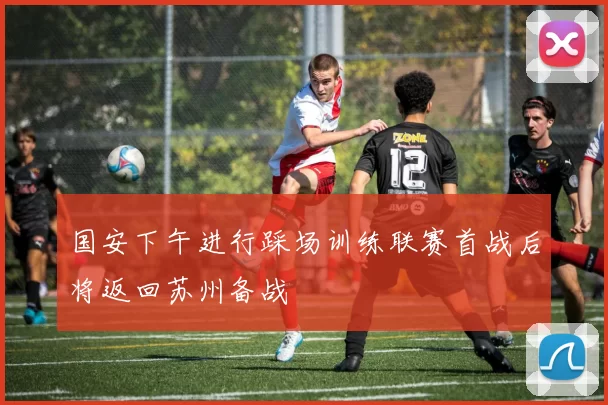 国安下午进行踩场训练联赛首战后将返回苏州备战