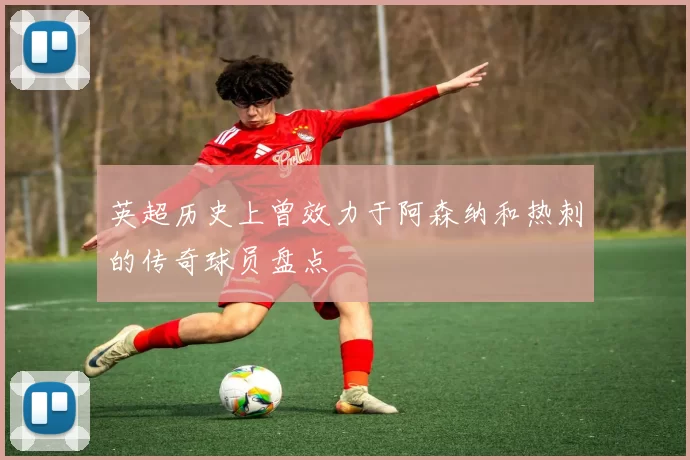 英超历史上曾效力于阿森纳和热刺的传奇球员盘点