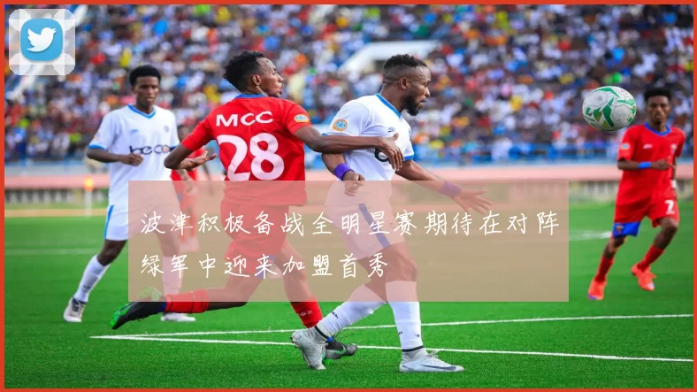 波津积极备战全明星赛期待在对阵绿军中迎来加盟首秀