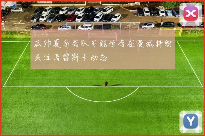 瓜帅夏季离队可能性存在曼城持续关注马雷斯卡动态