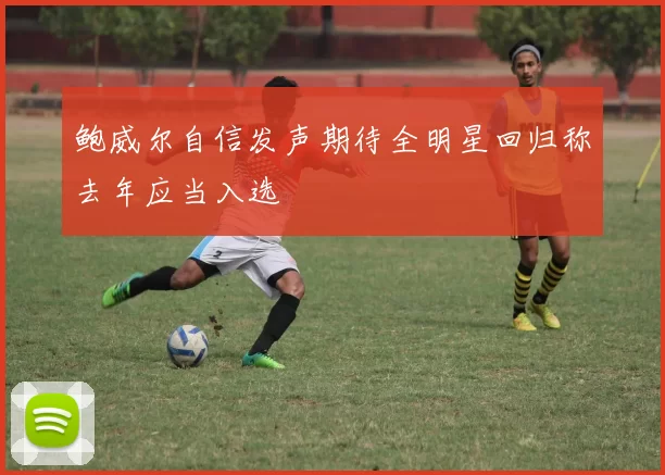 鲍威尔自信发声期待全明星回归称去年应当入选