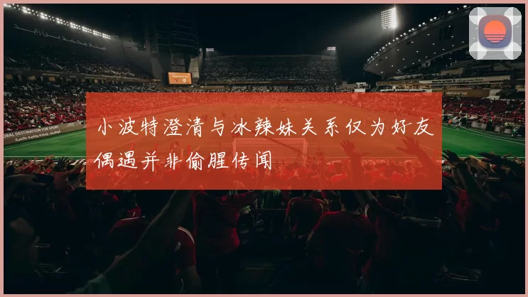 小波特澄清与冰辣妹关系仅为好友偶遇并非偷腥传闻