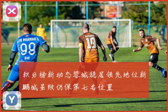 积分榜新动态蓉城稳居领先地位新鹏城虽败仍保第七名位置