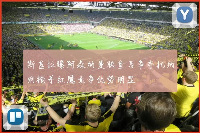 斯基拉曝阿森纳曼联皇马争夺托纳利枪手红魔竞争优势明显