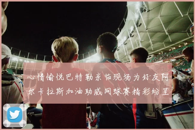 心情愉悦巴特勒亲临现场为好友阿尔卡拉斯加油助威网球赛精彩纷呈