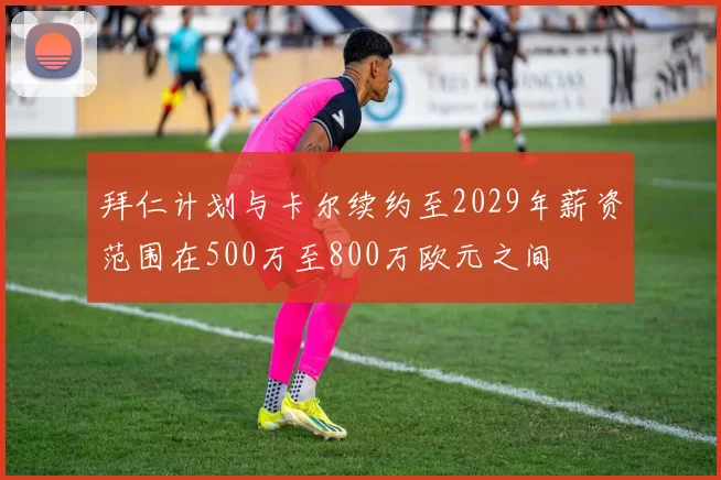 拜仁计划与卡尔续约至2029年薪资范围在500万至800万欧元之间