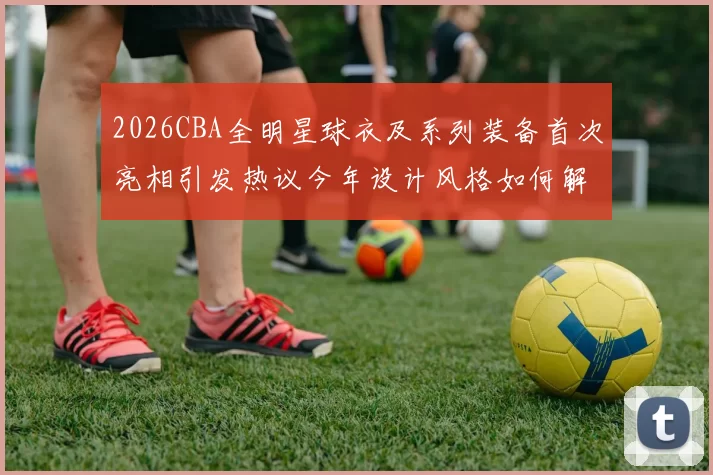 2026CBA全明星球衣及系列装备首次亮相引发热议今年设计风格如何解析