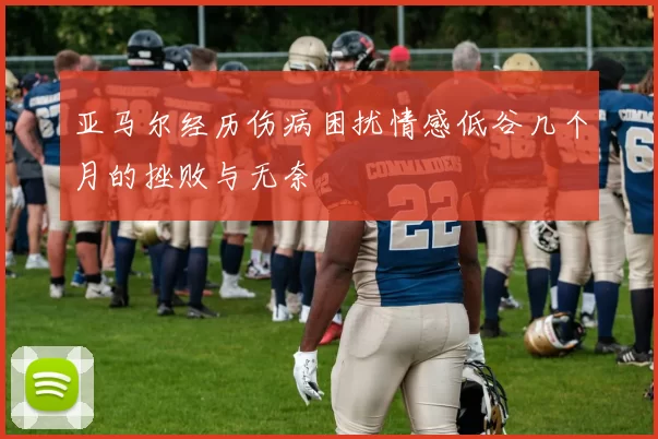 亚马尔经历伤病困扰情感低谷几个月的挫败与无奈