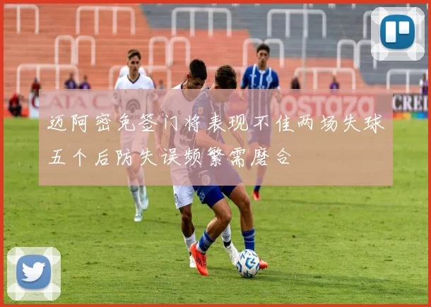 迈阿密免签门将表现不佳两场失球五个后防失误频繁需磨合
