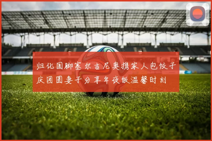 归化国脚塞尔吉尼奥携家人包饺子庆团圆妻子分享年夜饭温馨时刻