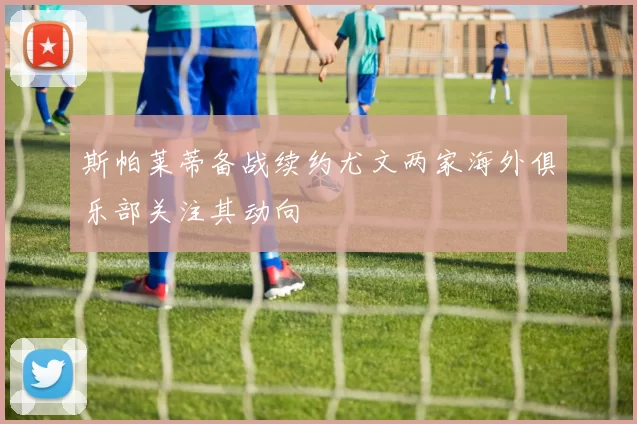 斯帕莱蒂备战续约尤文两家海外俱乐部关注其动向