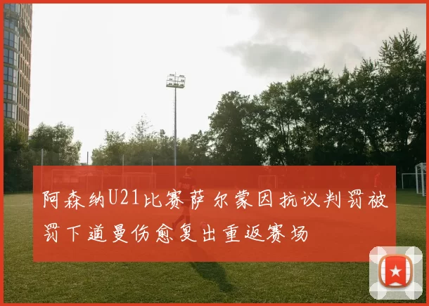 阿森纳U21比赛萨尔蒙因抗议判罚被罚下道曼伤愈复出重返赛场