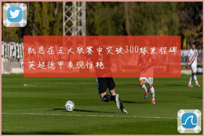 凯恩在五大联赛中突破300球里程碑英超德甲表现惊艳