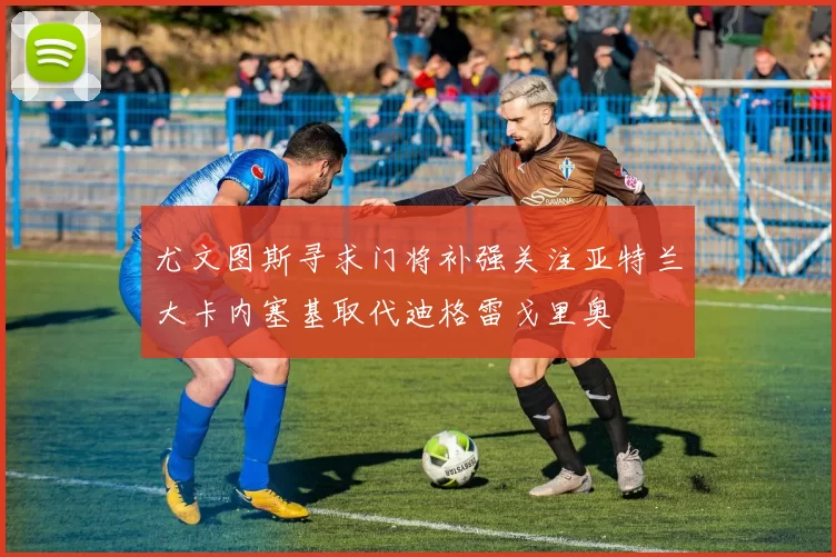尤文图斯寻求门将补强关注亚特兰大卡内塞基取代迪格雷戈里奥