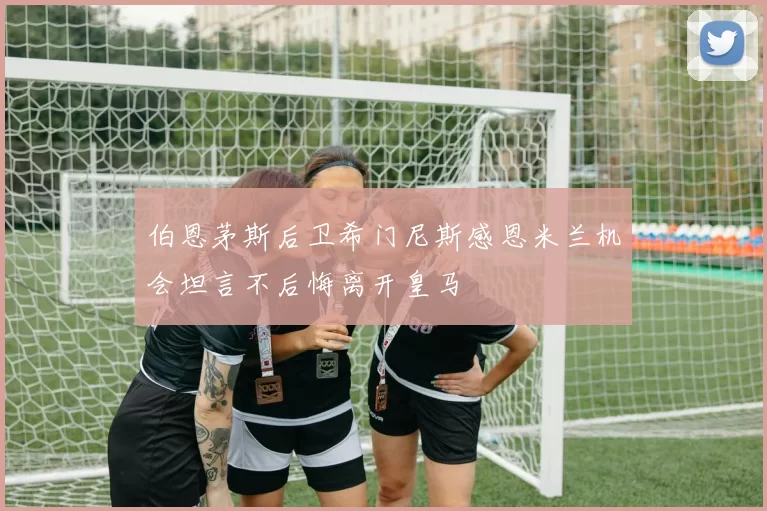 伯恩茅斯后卫希门尼斯感恩米兰机会坦言不后悔离开皇马