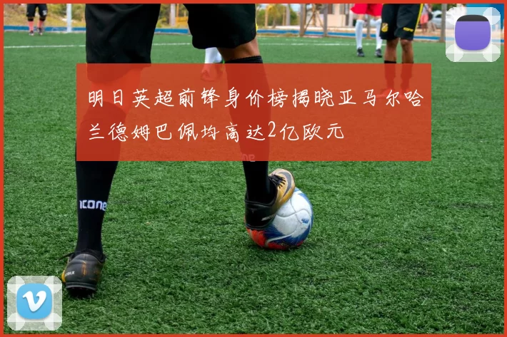明日英超前锋身价榜揭晓亚马尔哈兰德姆巴佩均高达2亿欧元