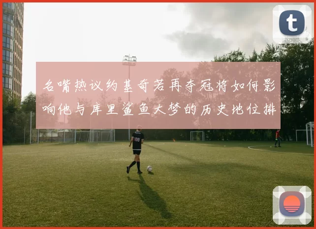 名嘴热议约基奇若再夺冠将如何影响他与库里鲨鱼大梦的历史地位排名