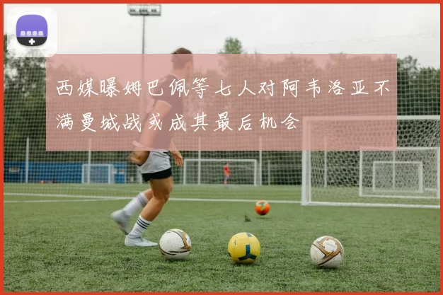 西媒曝姆巴佩等七人对阿韦洛亚不满曼城战或成其最后机会