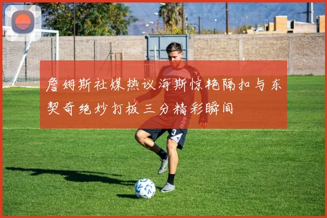 詹姆斯社媒热议海斯惊艳隔扣与东契奇绝妙打板三分精彩瞬间