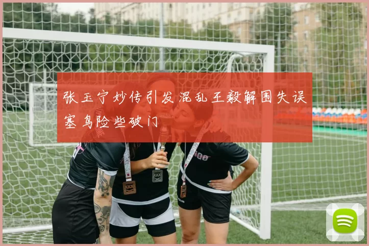 张玉宁妙传引发混乱王毅解围失误塞鸟险些破门