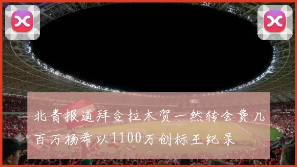 北青报道拜合拉木贺一然转会费几百万杨希以1100万创标王纪录