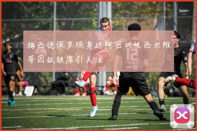 梅西德保罗现身迈阿密训练西尔维蒂因故缺席引关注