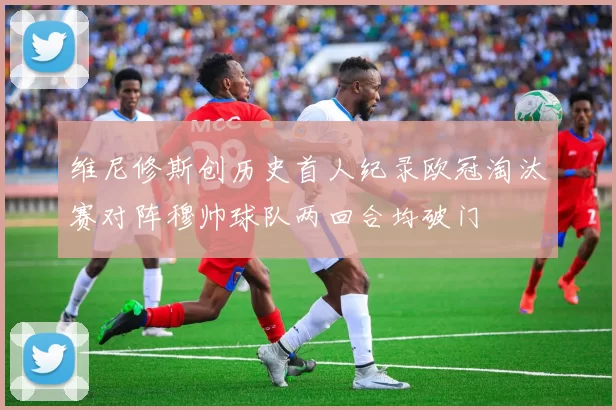维尼修斯创历史首人纪录欧冠淘汰赛对阵穆帅球队两回合均破门