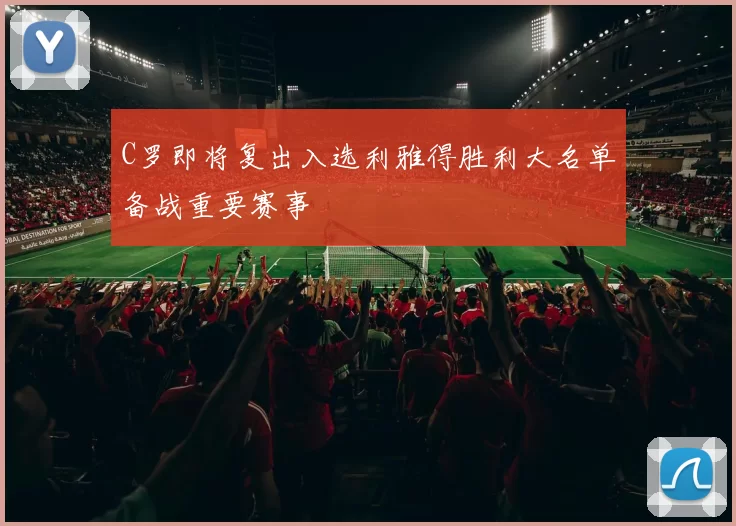 C罗即将复出入选利雅得胜利大名单备战重要赛事