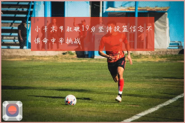 小卡末节狂砍19分坚持投篮信念不惧命中率挑战