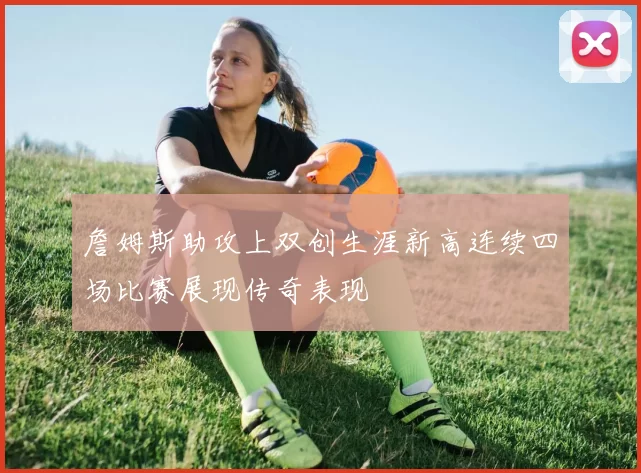 詹姆斯助攻上双创生涯新高连续四场比赛展现传奇表现