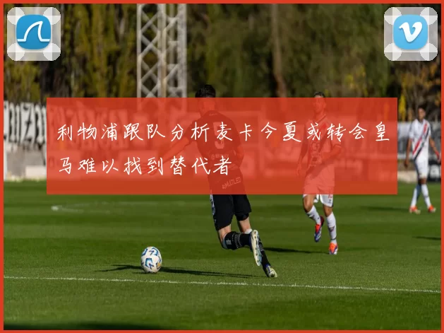 利物浦跟队分析麦卡今夏或转会皇马难以找到替代者