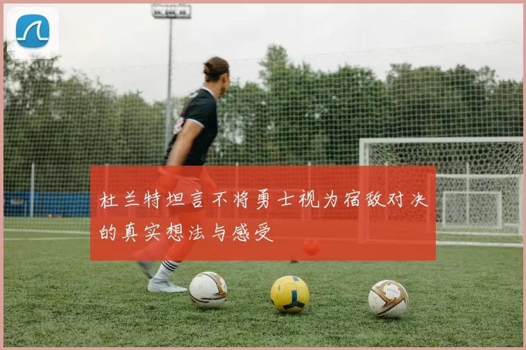 杜兰特坦言不将勇士视为宿敌对决的真实想法与感受