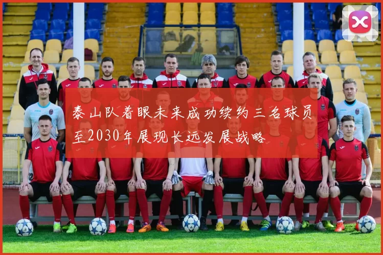 泰山队着眼未来成功续约三名球员至2030年展现长远发展战略