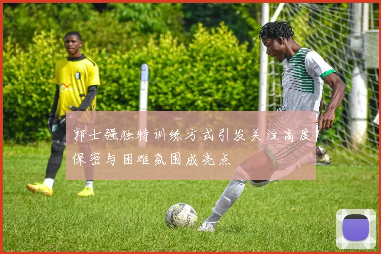郭士强独特训练方式引发关注高度保密与困难氛围成亮点