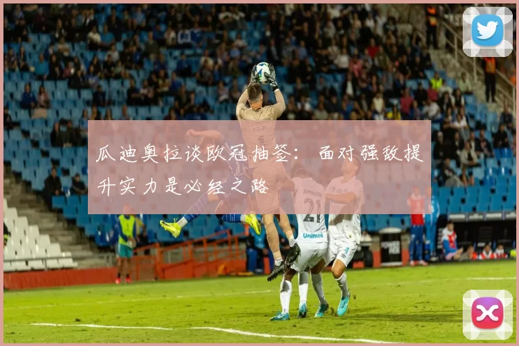 瓜迪奥拉谈欧冠抽签：面对强敌提升实力是必经之路